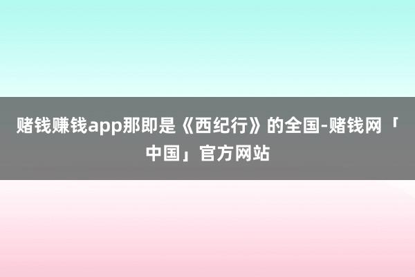 赌钱赚钱app那即是《西纪行》的全国-赌钱网「中国」官方网站