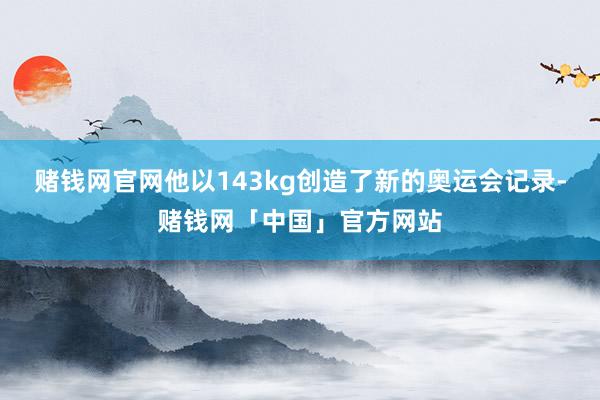 赌钱网官网他以143kg创造了新的奥运会记录-赌钱网「中国」官方网站