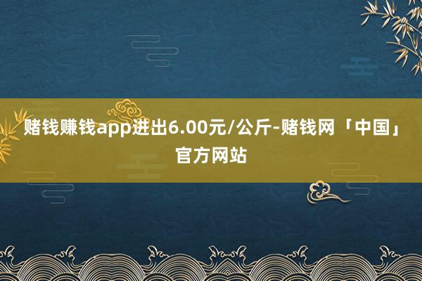 赌钱赚钱app进出6.00元/公斤-赌钱网「中国」官方网站