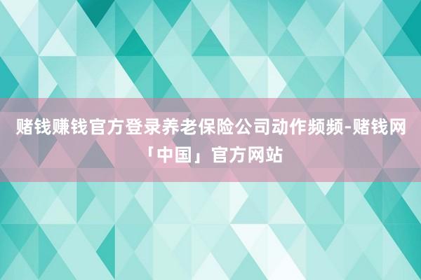 赌钱赚钱官方登录养老保险公司动作频频-赌钱网「中国」官方网站