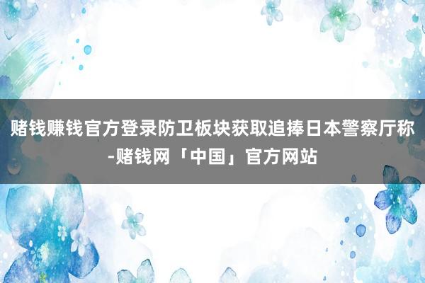 赌钱赚钱官方登录防卫板块获取追捧日本警察厅称-赌钱网「中国」官方网站