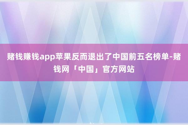 赌钱赚钱app苹果反而退出了中国前五名榜单-赌钱网「中国」官方网站