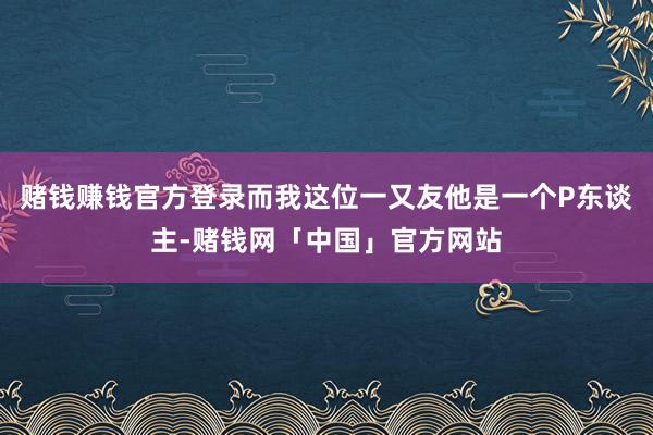 赌钱赚钱官方登录而我这位一又友他是一个P东谈主-赌钱网「中国」官方网站