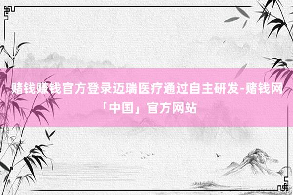 赌钱赚钱官方登录迈瑞医疗通过自主研发-赌钱网「中国」官方网站