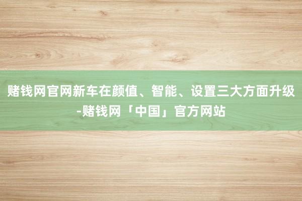 赌钱网官网新车在颜值、智能、设置三大方面升级-赌钱网「中国」官方网站