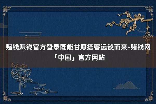 赌钱赚钱官方登录既能甘愿搭客远谈而来-赌钱网「中国」官方网站