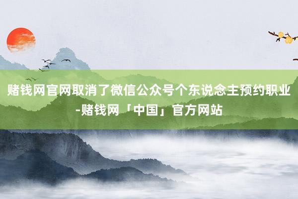 赌钱网官网取消了微信公众号个东说念主预约职业-赌钱网「中国」官方网站