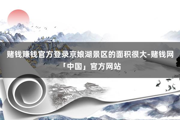 赌钱赚钱官方登录京娘湖景区的面积很大-赌钱网「中国」官方网站