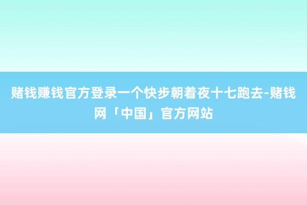 赌钱赚钱官方登录一个快步朝着夜十七跑去-赌钱网「中国」官方网站