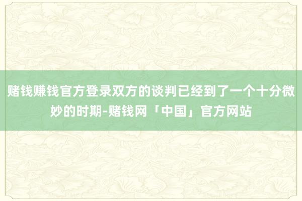 赌钱赚钱官方登录双方的谈判已经到了一个十分微妙的时期-赌钱网「中国」官方网站