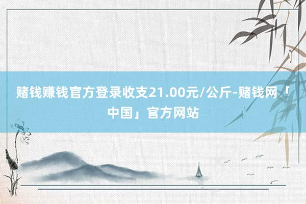 赌钱赚钱官方登录收支21.00元/公斤-赌钱网「中国」官方网站