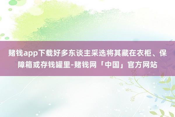 赌钱app下载好多东谈主采选将其藏在衣柜、保障箱或存钱罐里-赌钱网「中国」官方网站