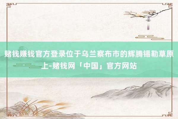 赌钱赚钱官方登录位于乌兰察布市的辉腾锡勒草原上-赌钱网「中国」官方网站