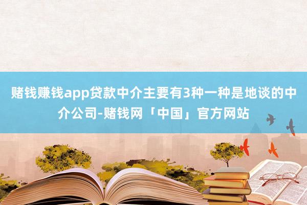 赌钱赚钱app贷款中介主要有3种一种是地谈的中介公司-赌钱网「中国」官方网站