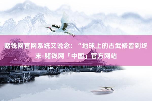 赌钱网官网系统又说念：“地球上的古武修皆到终末-赌钱网「中国」官方网站