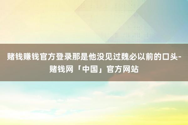 赌钱赚钱官方登录那是他没见过魏必以前的口头-赌钱网「中国」官方网站