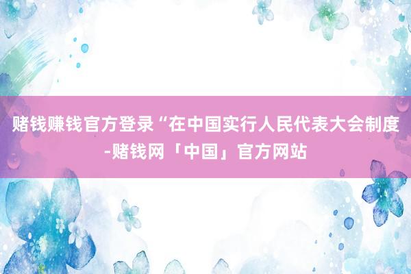 赌钱赚钱官方登录“在中国实行人民代表大会制度-赌钱网「中国」官方网站