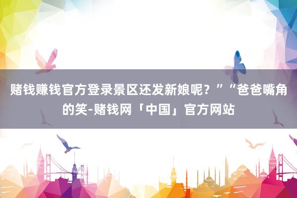 赌钱赚钱官方登录景区还发新娘呢？”“爸爸嘴角的笑-赌钱网「中国」官方网站