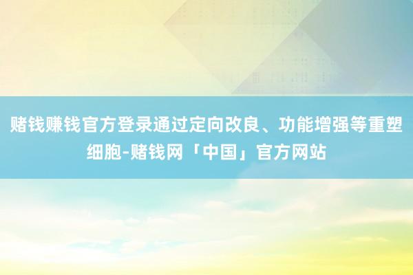 赌钱赚钱官方登录通过定向改良、功能增强等重塑细胞-赌钱网「中国」官方网站