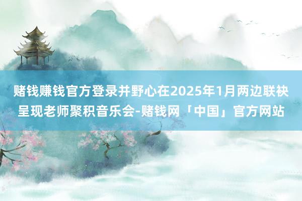 赌钱赚钱官方登录并野心在2025年1月两边联袂呈现老师聚积音乐会-赌钱网「中国」官方网站