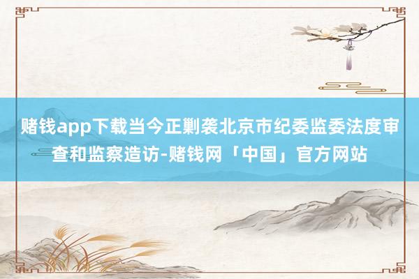 赌钱app下载当今正剿袭北京市纪委监委法度审查和监察造访-赌钱网「中国」官方网站