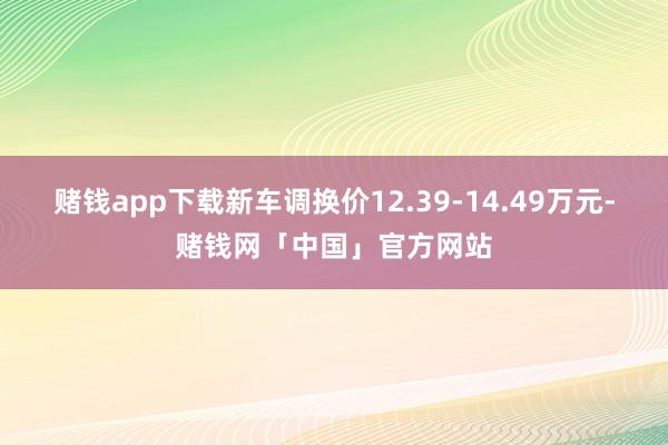 赌钱app下载新车调换价12.39-14.49万元-赌钱网「中国」官方网站