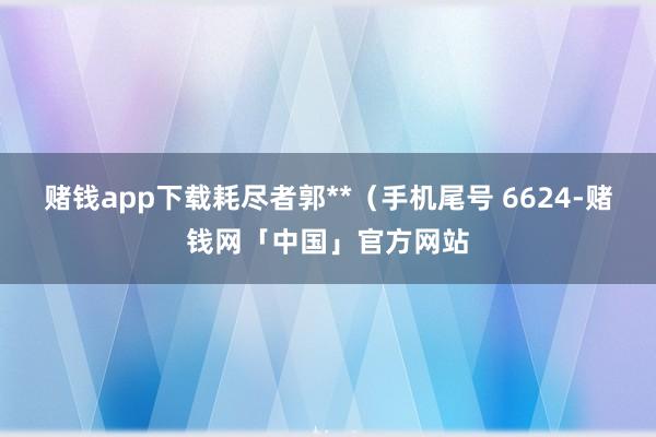 赌钱app下载耗尽者郭**（手机尾号 6624-赌钱网「中国」官方网站