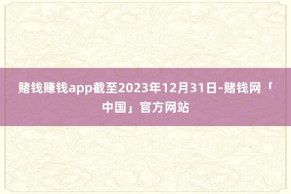 赌钱赚钱app截至2023年12月31日-赌钱网「中国」官方网站