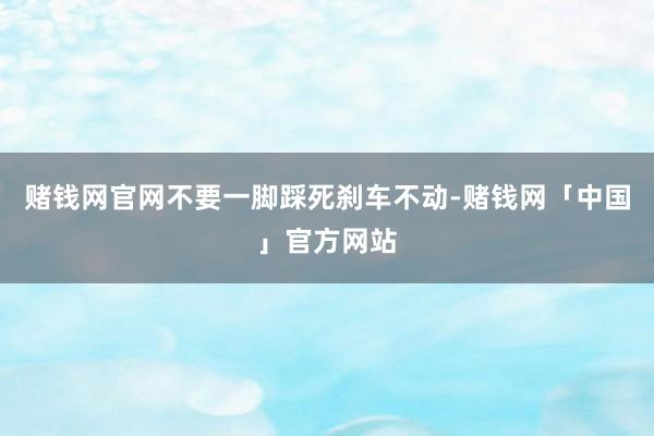 赌钱网官网不要一脚踩死刹车不动-赌钱网「中国」官方网站