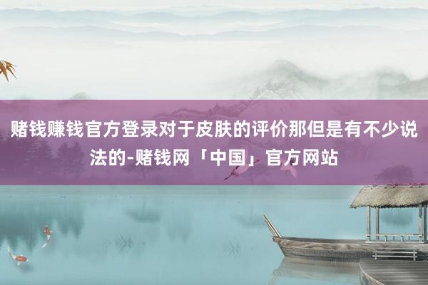 赌钱赚钱官方登录对于皮肤的评价那但是有不少说法的-赌钱网「中国」官方网站