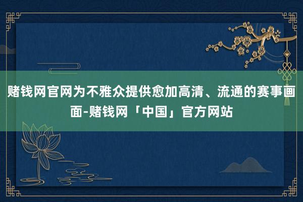 赌钱网官网为不雅众提供愈加高清、流通的赛事画面-赌钱网「中国」官方网站