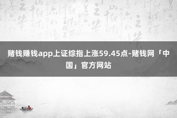 赌钱赚钱app上证综指上涨59.45点-赌钱网「中国」官方网站