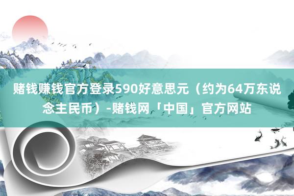 赌钱赚钱官方登录590好意思元（约为64万东说念主民币）-赌钱网「中国」官方网站