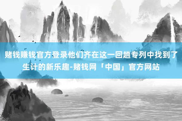 赌钱赚钱官方登录他们齐在这一回趟专列中找到了生计的新乐趣-赌钱网「中国」官方网站