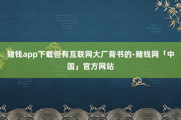 赌钱app下载但有互联网大厂背书的-赌钱网「中国」官方网站