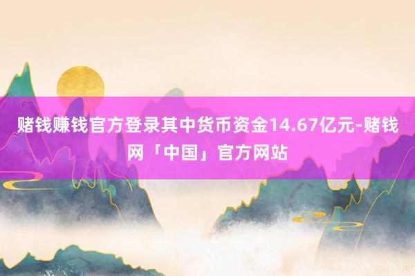 赌钱赚钱官方登录其中货币资金14.67亿元-赌钱网「中国」官方网站