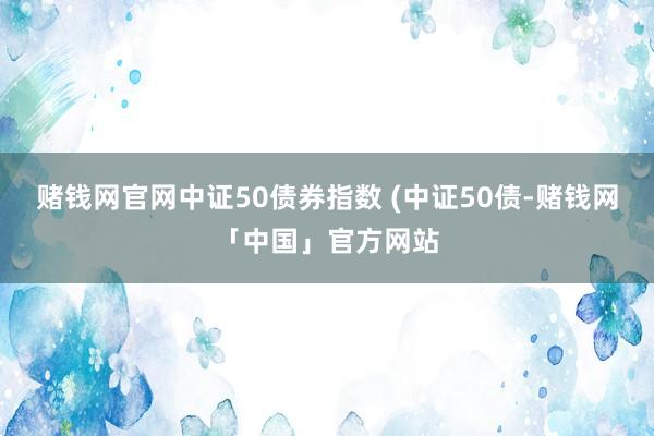 赌钱网官网中证50债券指数 (中证50债-赌钱网「中国」官方网站