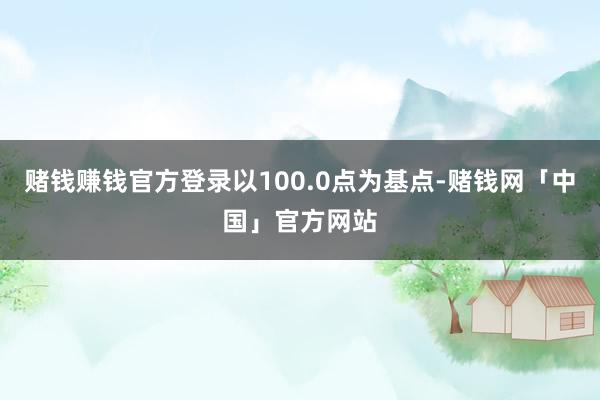 赌钱赚钱官方登录以100.0点为基点-赌钱网「中国」官方网站