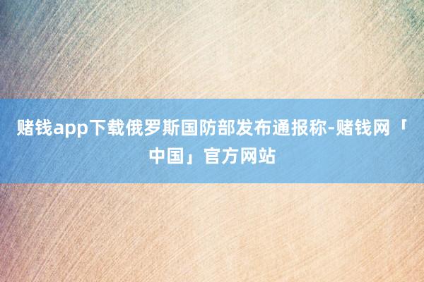 赌钱app下载俄罗斯国防部发布通报称-赌钱网「中国」官方网站