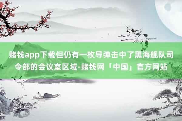 赌钱app下载但仍有一枚导弹击中了黑海舰队司令部的会议室区域-赌钱网「中国」官方网站