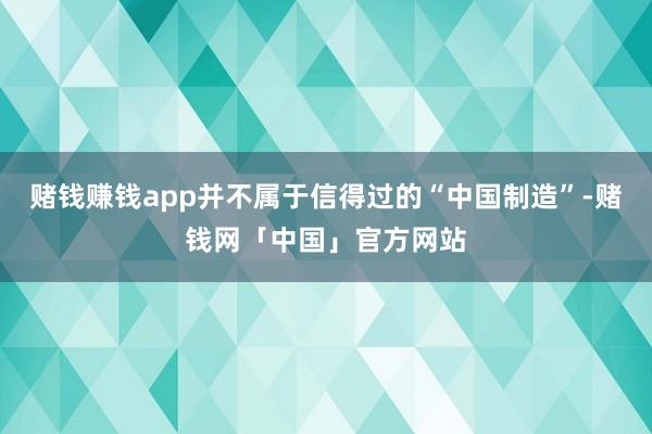 赌钱赚钱app并不属于信得过的“中国制造”-赌钱网「中国」官方网站