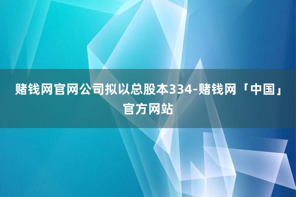 赌钱网官网公司拟以总股本334-赌钱网「中国」官方网站