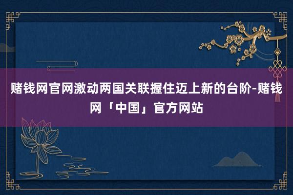 赌钱网官网激动两国关联握住迈上新的台阶-赌钱网「中国」官方网站