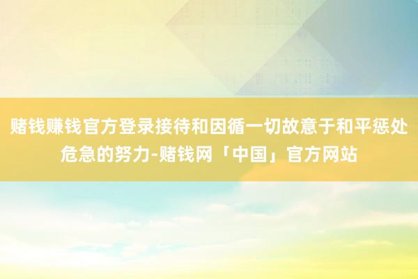 赌钱赚钱官方登录接待和因循一切故意于和平惩处危急的努力-赌钱网「中国」官方网站