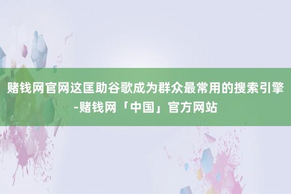 赌钱网官网这匡助谷歌成为群众最常用的搜索引擎-赌钱网「中国」官方网站