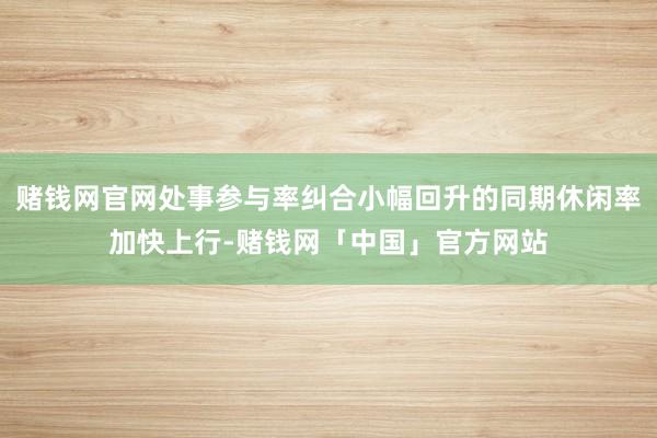 赌钱网官网处事参与率纠合小幅回升的同期休闲率加快上行-赌钱网「中国」官方网站