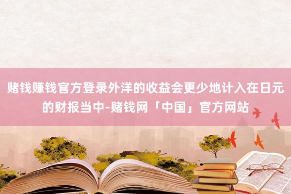 赌钱赚钱官方登录外洋的收益会更少地计入在日元的财报当中-赌钱网「中国」官方网站