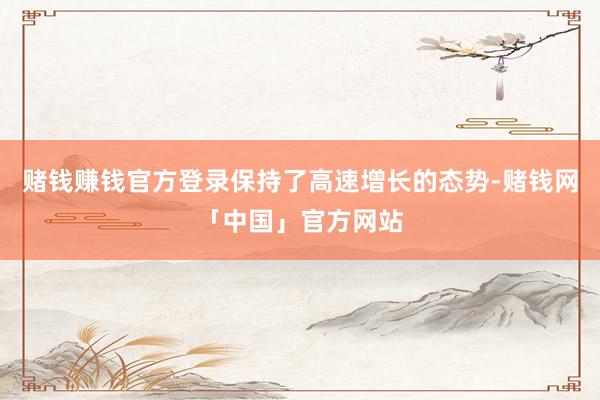 赌钱赚钱官方登录保持了高速增长的态势-赌钱网「中国」官方网站