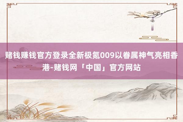 赌钱赚钱官方登录全新极氪009以眷属神气亮相香港-赌钱网「中国」官方网站