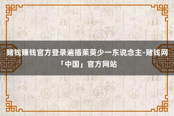 赌钱赚钱官方登录遍插茱萸少一东说念主-赌钱网「中国」官方网站